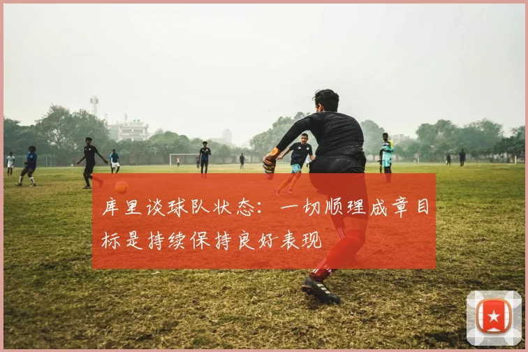 库里谈球队状态：一切顺理成章目标是持续保持良好表现
