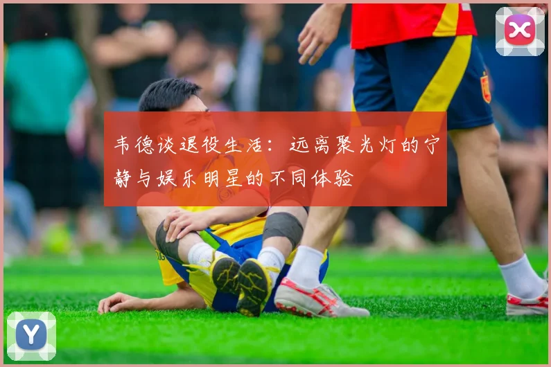 韦德谈退役生活：远离聚光灯的宁静与娱乐明星的不同体验