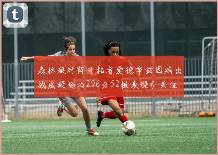 森林狼对阵开拓者爱德华兹因病出战成疑场均296分52板表现引关注