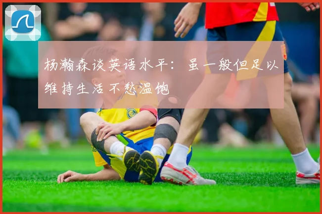 杨瀚森谈英语水平：虽一般但足以维持生活不愁温饱