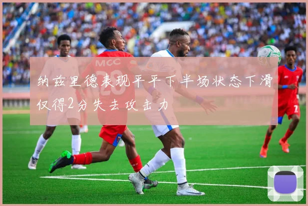 纳兹里德表现平平下半场状态下滑仅得2分失去攻击力
