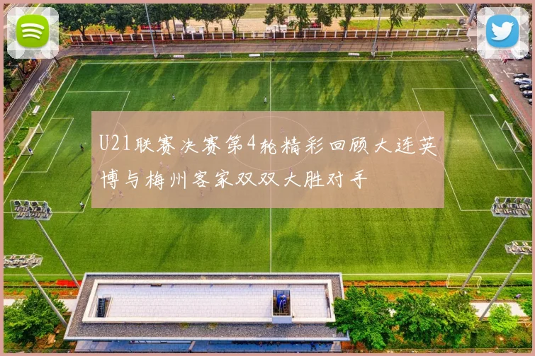 U21联赛决赛第4轮精彩回顾大连英博与梅州客家双双大胜对手