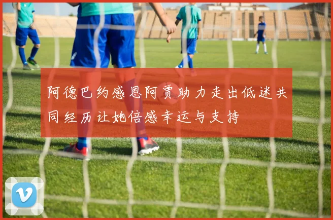 阿德巴约感恩阿贾助力走出低迷共同经历让她倍感幸运与支持