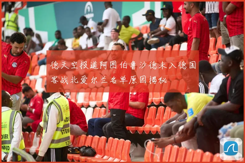 德天空报道阿图伯鲁沙德未入德国客战北爱尔兰名单原因揭秘