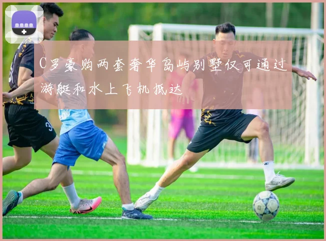 C罗豪购两套奢华岛屿别墅仅可通过游艇和水上飞机抵达