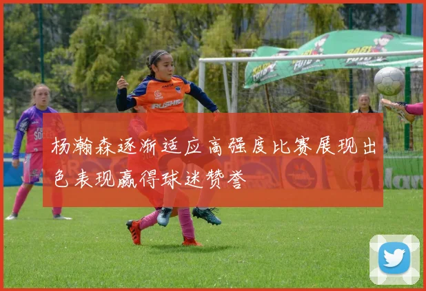 杨瀚森逐渐适应高强度比赛展现出色表现赢得球迷赞誉