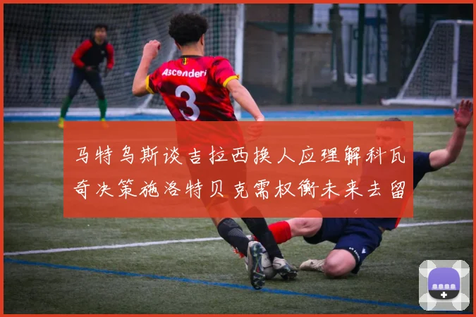 马特乌斯谈吉拉西换人应理解科瓦奇决策施洛特贝克需权衡未来去留