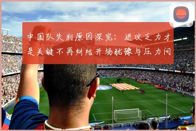 中国队失利原因深究：进攻乏力才是关键不再纠结开场犹豫与压力问题