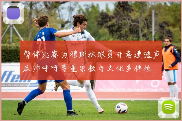 暂停比赛为穆斯林球员开斋遭嘘声瓜帅呼吁尊重宗教与文化多样性