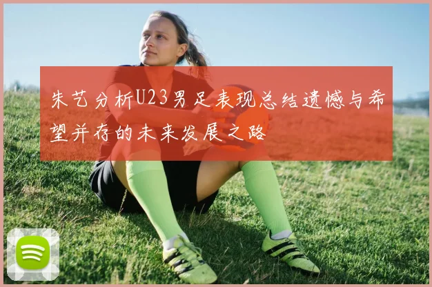 朱艺分析U23男足表现总结遗憾与希望并存的未来发展之路