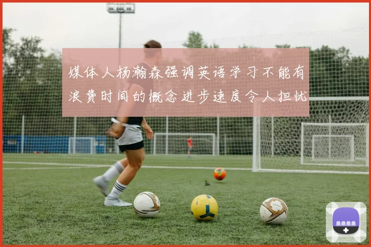 媒体人杨瀚森强调英语学习不能有浪费时间的概念进步速度令人担忧