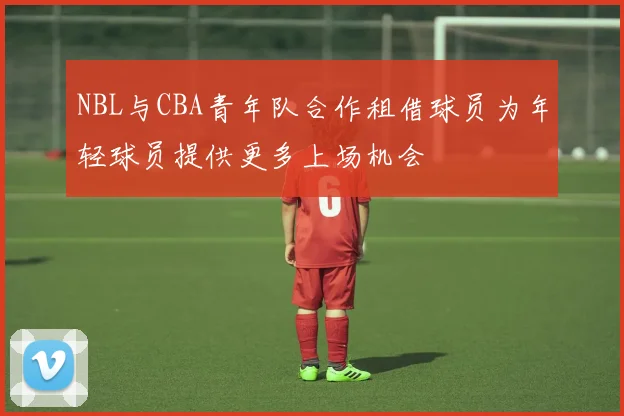 NBL与CBA青年队合作租借球员为年轻球员提供更多上场机会