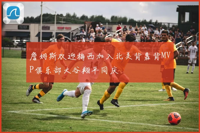 詹姆斯欢迎梅西加入北美背靠背MVP俱乐部大谷翔平同庆