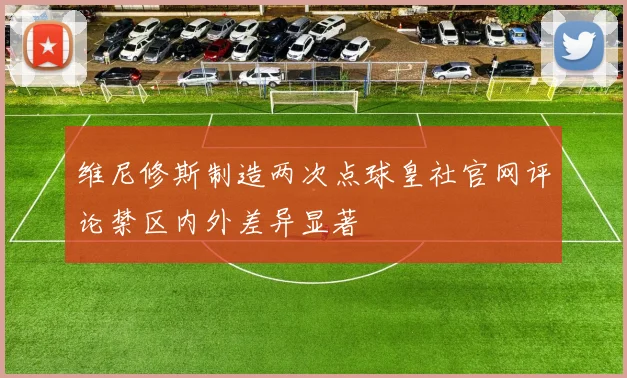 维尼修斯制造两次点球皇社官网评论禁区内外差异显著