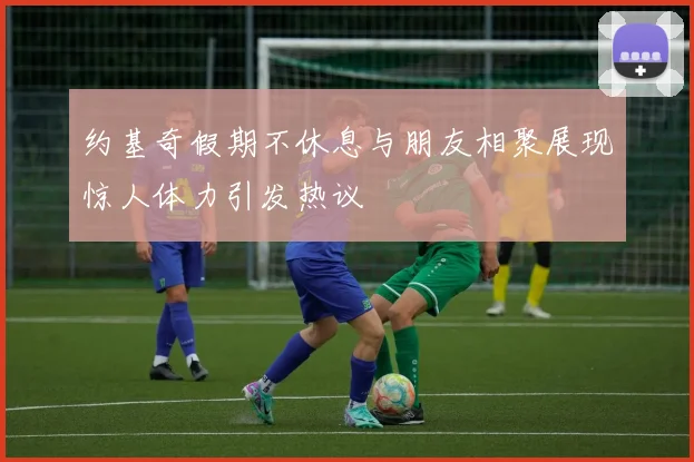 约基奇假期不休息与朋友相聚展现惊人体力引发热议