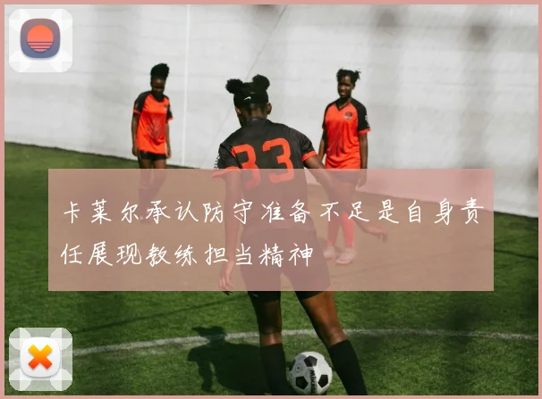 卡莱尔承认防守准备不足是自身责任展现教练担当精神