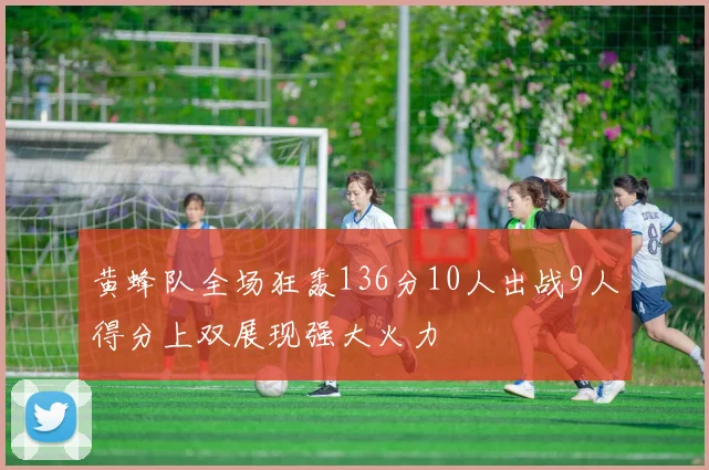 黄蜂队全场狂轰136分10人出战9人得分上双展现强大火力