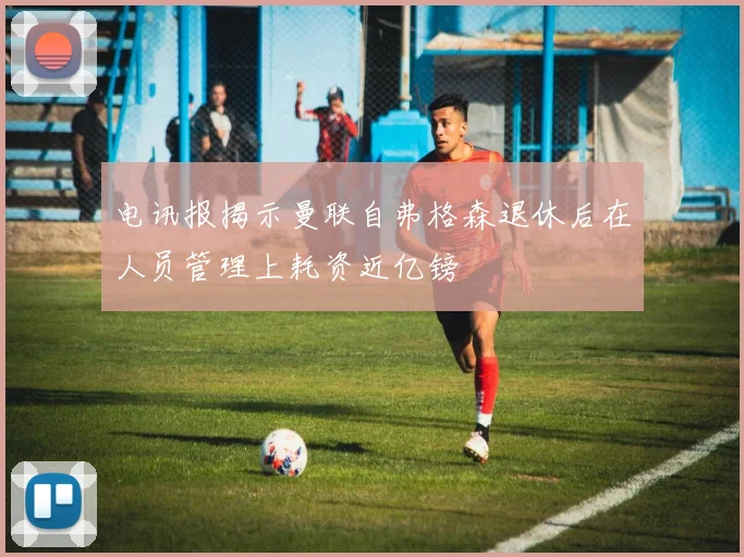 电讯报揭示曼联自弗格森退休后在人员管理上耗资近亿镑