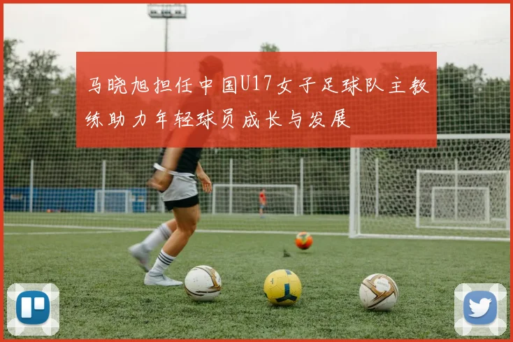 马晓旭担任中国U17女子足球队主教练助力年轻球员成长与发展