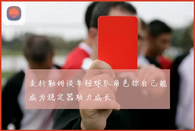 麦科勒姆谈年轻球队角色称自己能成为稳定器助力成长