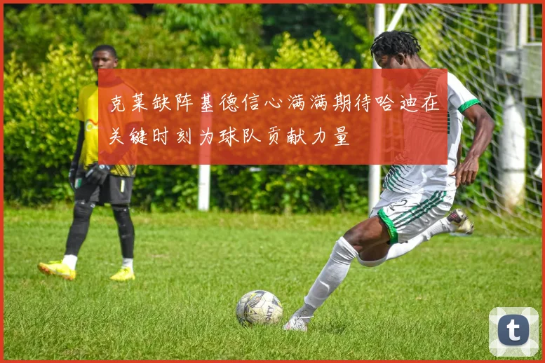 克莱缺阵基德信心满满期待哈迪在关键时刻为球队贡献力量