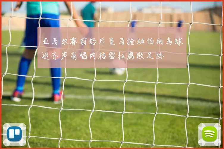 亚马尔赛前怒斥皇马抢劫伯纳乌球迷齐声高唱内格雷拉腐败足协