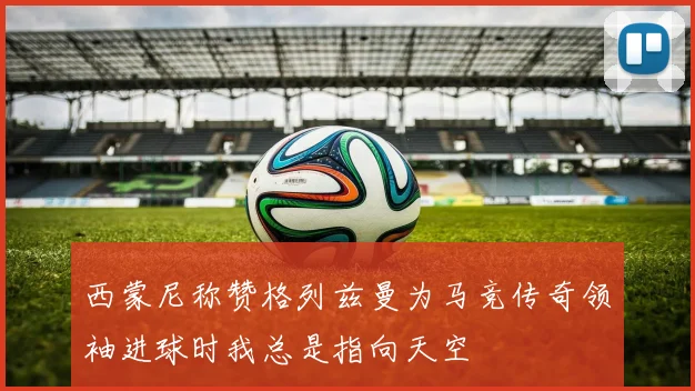 西蒙尼称赞格列兹曼为马竞传奇领袖进球时我总是指向天空