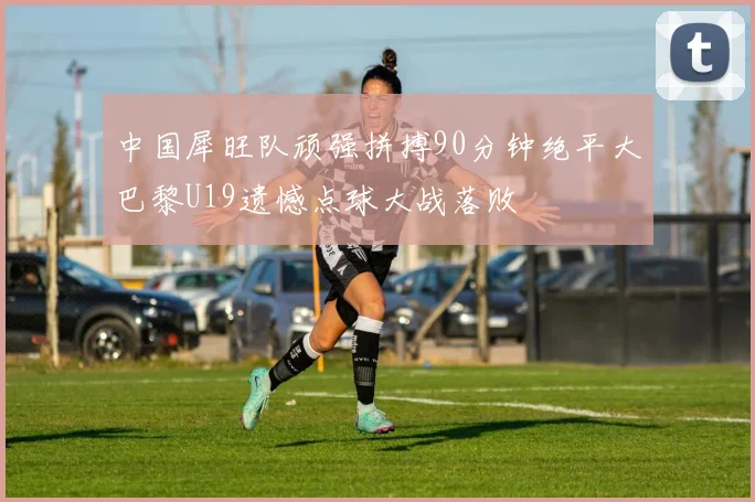 中国犀旺队顽强拼搏90分钟绝平大巴黎U19遗憾点球大战落败