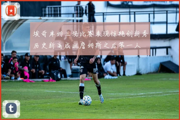 埃奇库姆三场比赛表现惊艳创新秀历史新高成就詹姆斯之后第一人