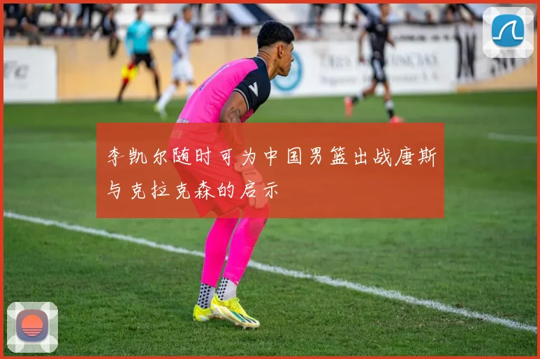 李凯尔随时可为中国男篮出战唐斯与克拉克森的启示