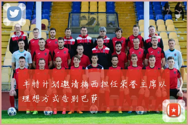 丰特计划邀请梅西担任荣誉主席以理想方式告别巴萨