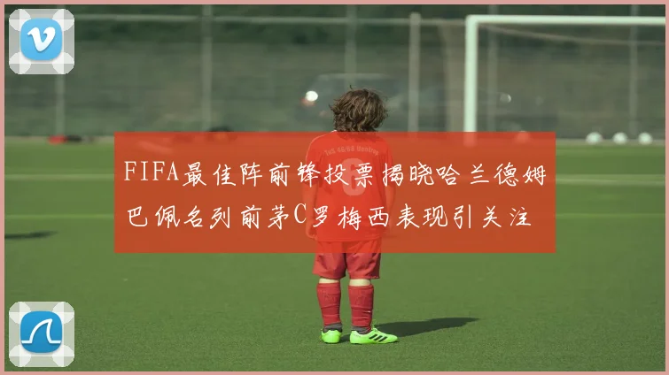 FIFA最佳阵前锋投票揭晓哈兰德姆巴佩名列前茅C罗梅西表现引关注