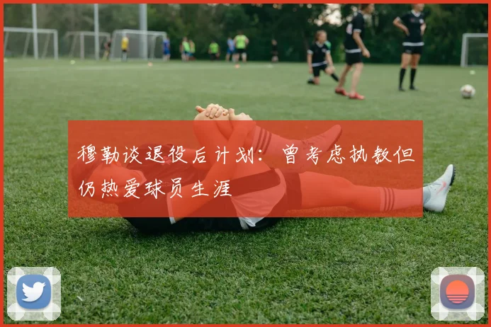 穆勒谈退役后计划：曾考虑执教但仍热爱球员生涯