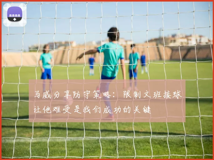 马威分享防守策略：限制文班接球让他难受是我们成功的关键